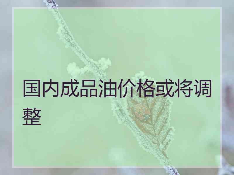国内成品油价格或将调整