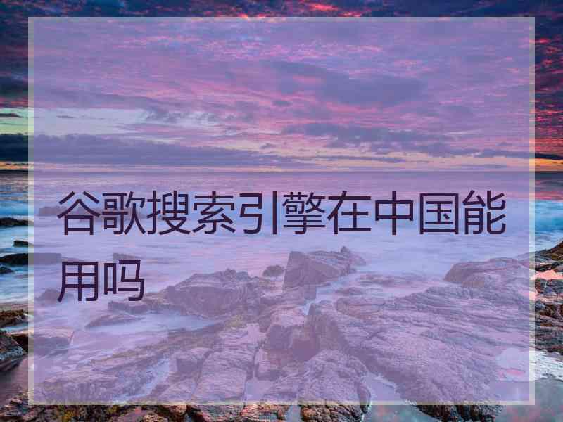 谷歌搜索引擎在中国能用吗