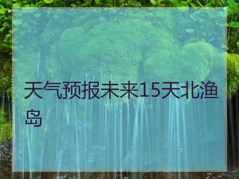 天气预报未来15天北渔岛