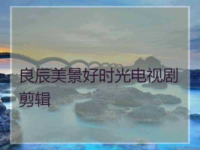 良辰美景好时光电视剧剪辑