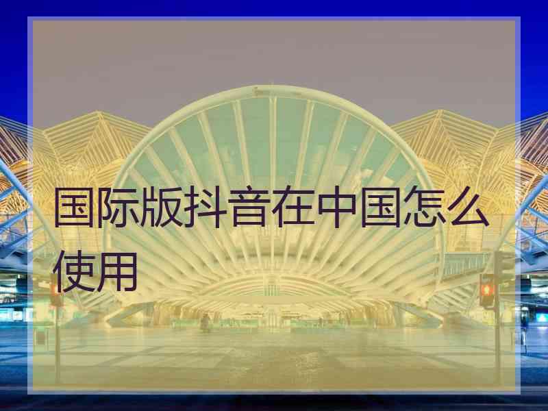 国际版抖音在中国怎么使用
