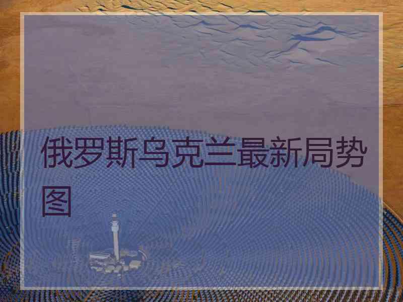 俄罗斯乌克兰最新局势图