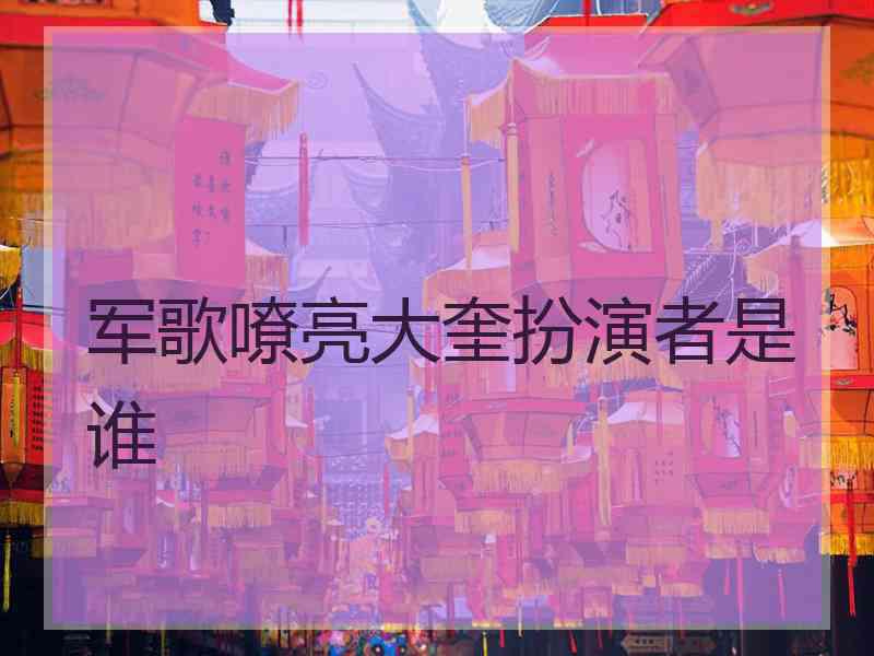 军歌嘹亮大奎扮演者是谁