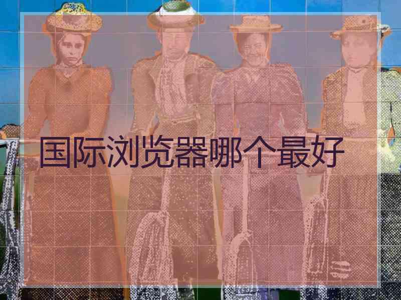 国际浏览器哪个最好