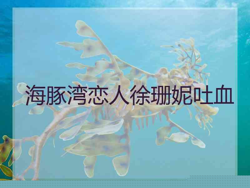 海豚湾恋人徐珊妮吐血