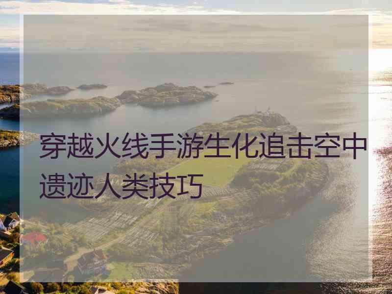 穿越火线手游生化追击空中遗迹人类技巧