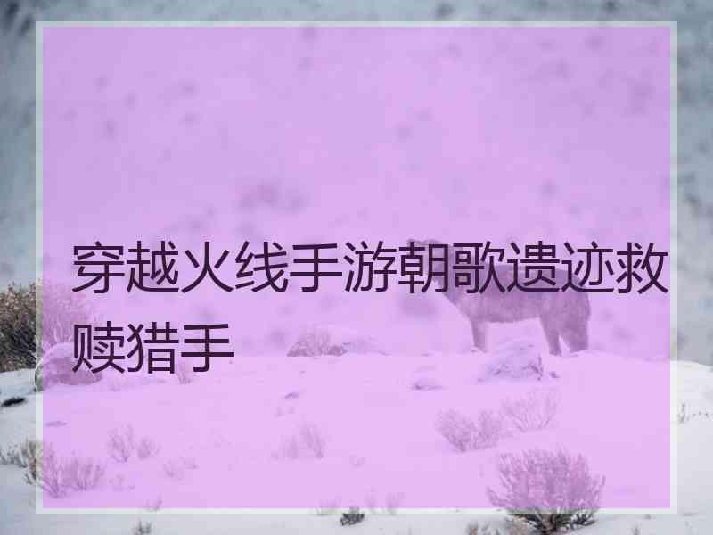 穿越火线手游朝歌遗迹救赎猎手