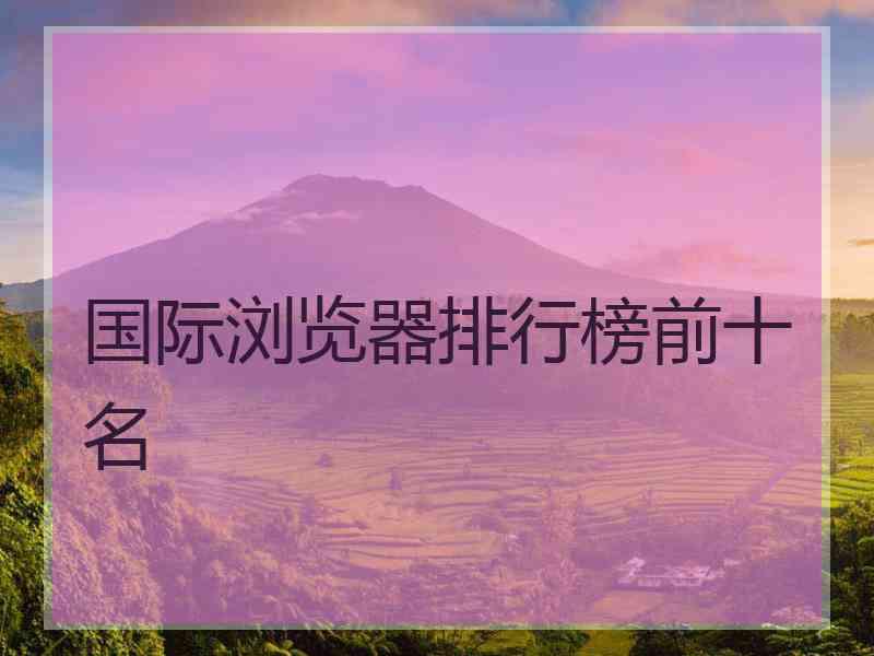 国际浏览器排行榜前十名