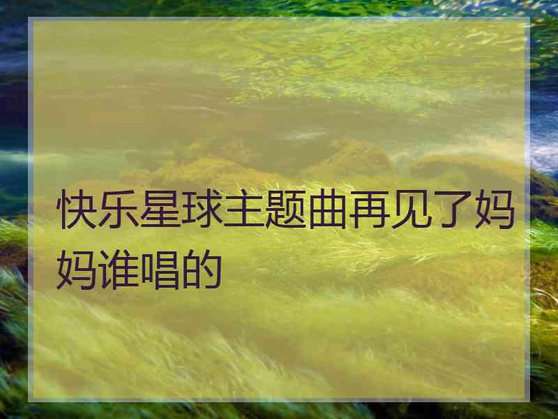 快乐星球主题曲再见了妈妈谁唱的