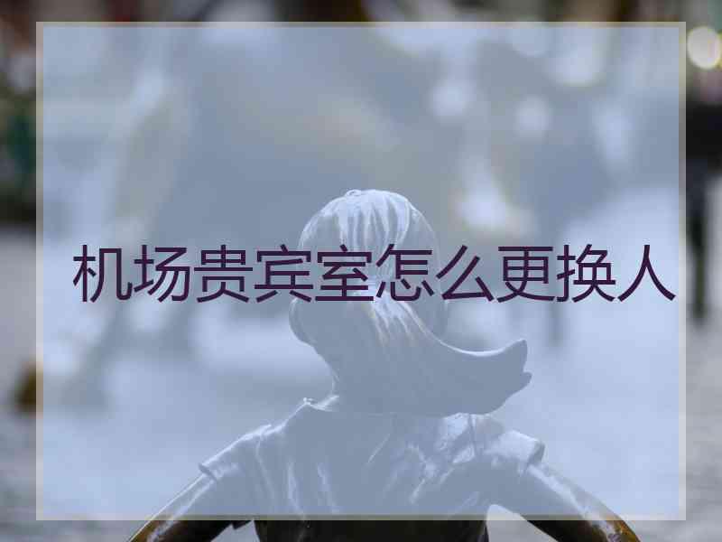 机场贵宾室怎么更换人