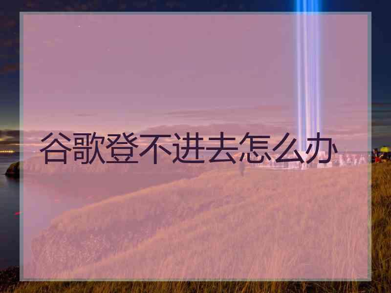 谷歌登不进去怎么办