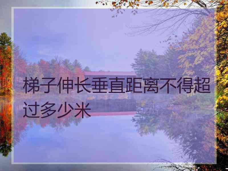 梯子伸长垂直距离不得超过多少米