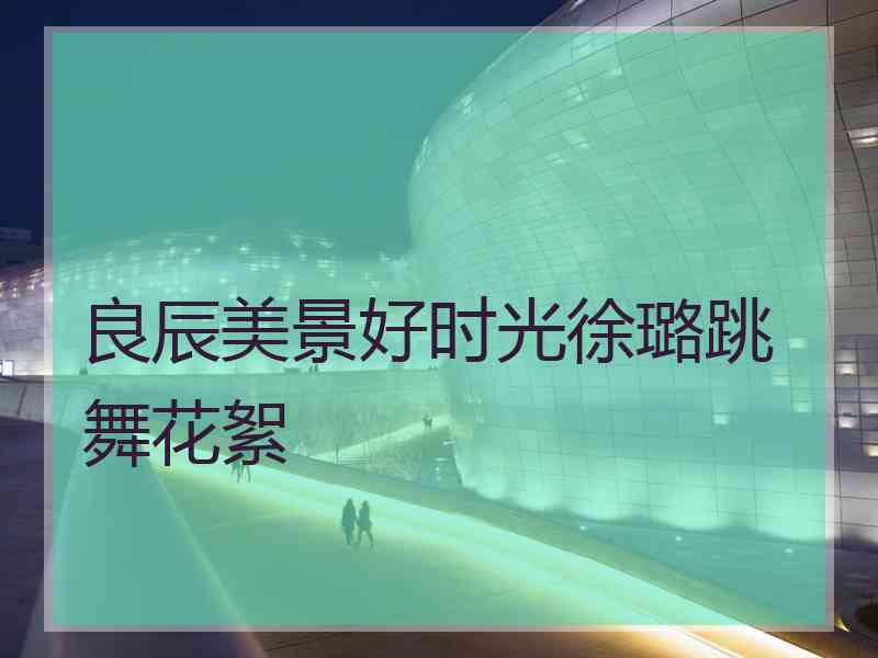 良辰美景好时光徐璐跳舞花絮
