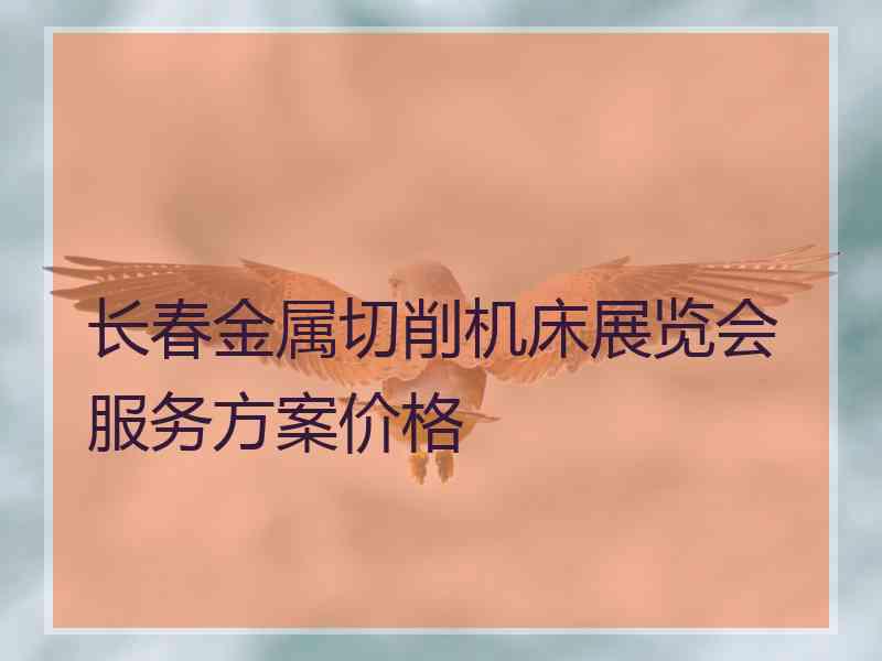 长春金属切削机床展览会服务方案价格