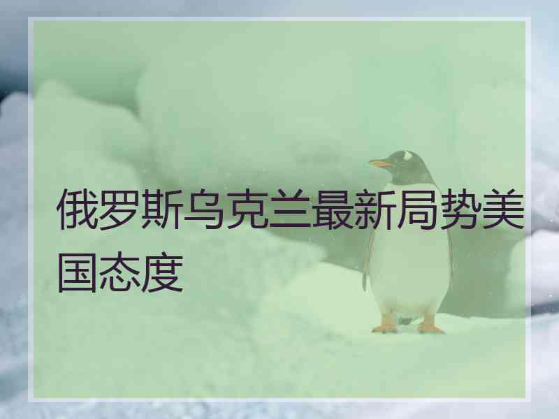 俄罗斯乌克兰最新局势美国态度