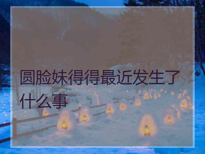 圆脸妹得得最近发生了什么事