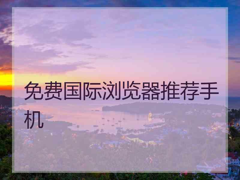 免费国际浏览器推荐手机