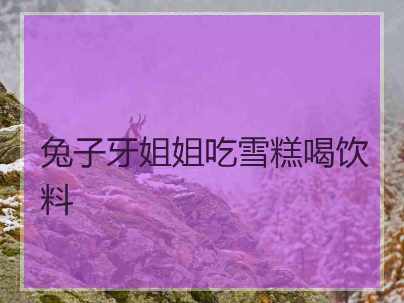 兔子牙姐姐吃雪糕喝饮料
