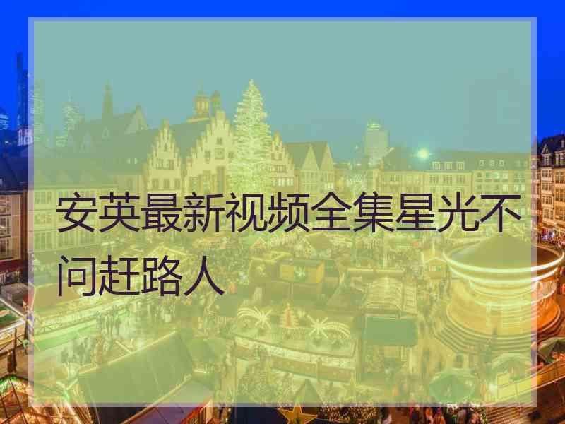 安英最新视频全集星光不问赶路人