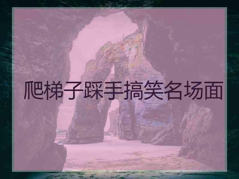 爬梯子踩手搞笑名场面