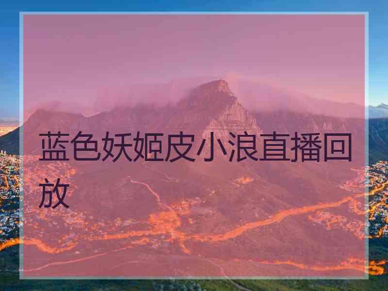 蓝色妖姬皮小浪直播回放