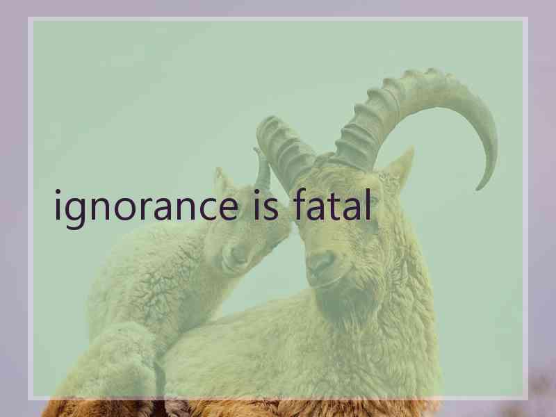 ignorance is fatal