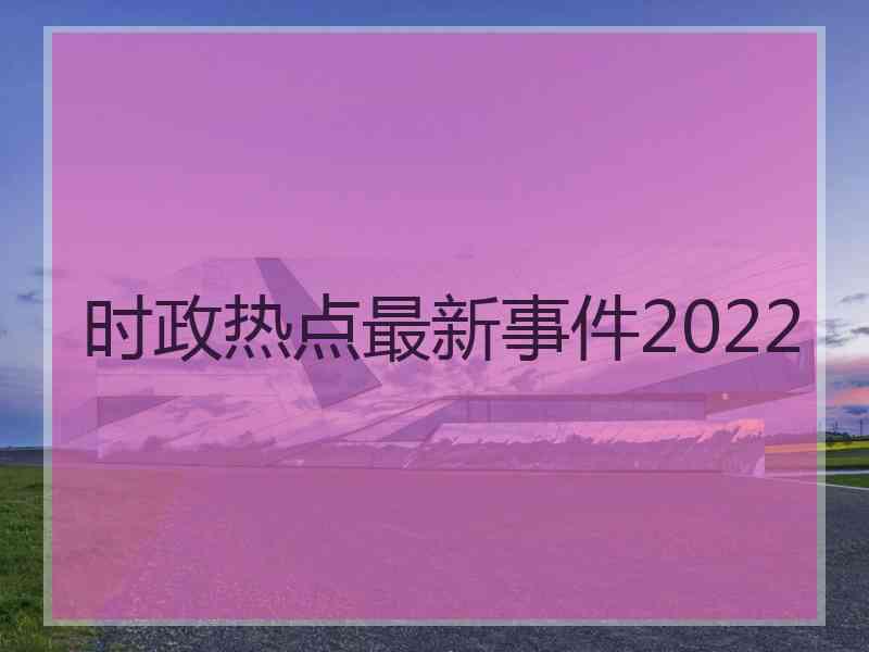 时政热点最新事件2022