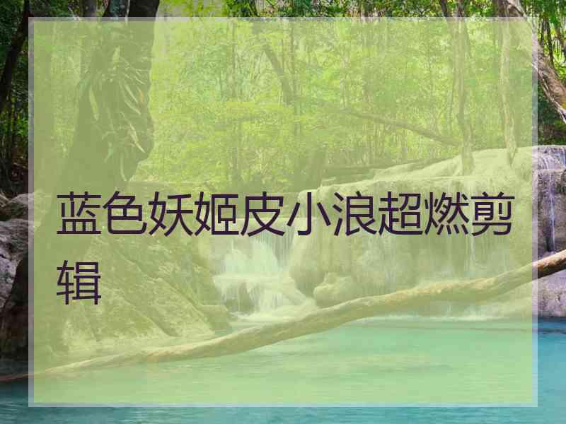 蓝色妖姬皮小浪超燃剪辑