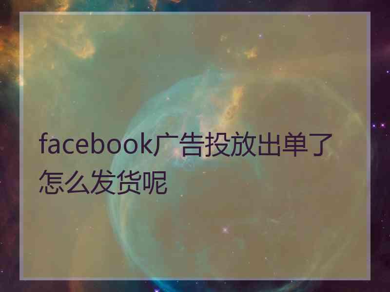 facebook广告投放出单了怎么发货呢