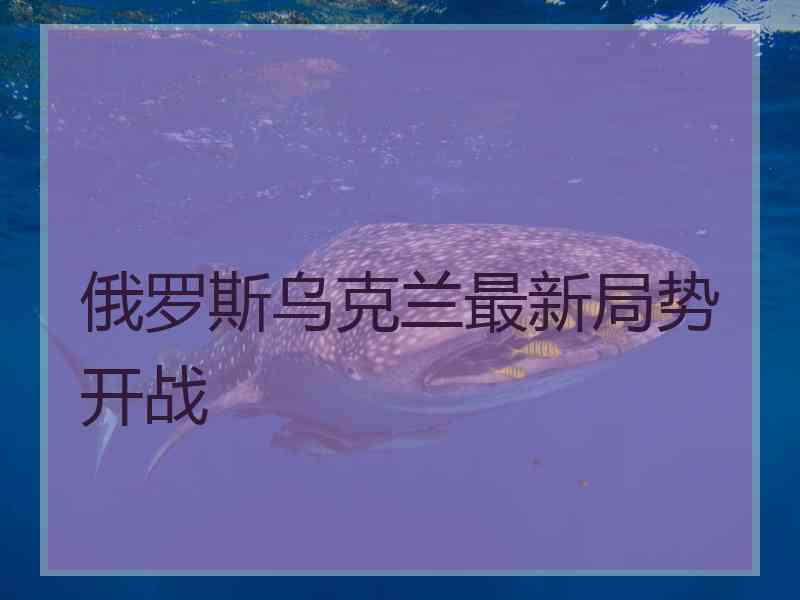 俄罗斯乌克兰最新局势开战