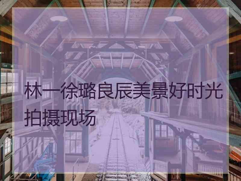 林一徐璐良辰美景好时光拍摄现场
